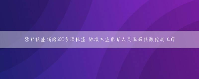 德邦快递捐赠800多顶帐篷 驰援大连医护人员做好核酸检测工作